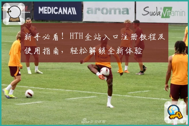 新手必看！HTH全站入口注册教程及使用指南，轻松解锁全新体验