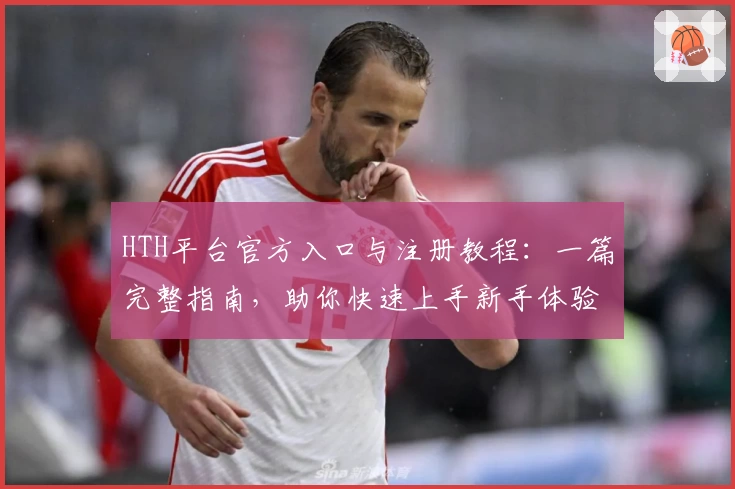 HTH平台官方入口与注册教程：一篇完整指南，助你快速上手新手体验