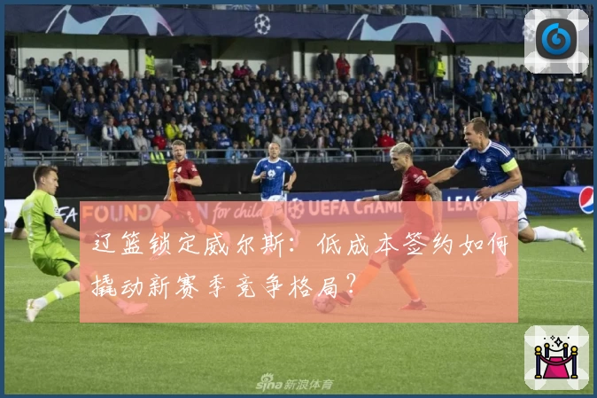 辽篮锁定威尔斯：低成本签约如何撬动新赛季竞争格局？