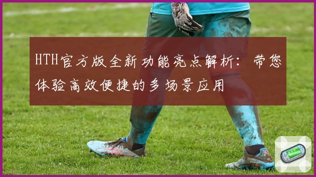 HTH官方版全新功能亮点解析：带您体验高效便捷的多场景应用