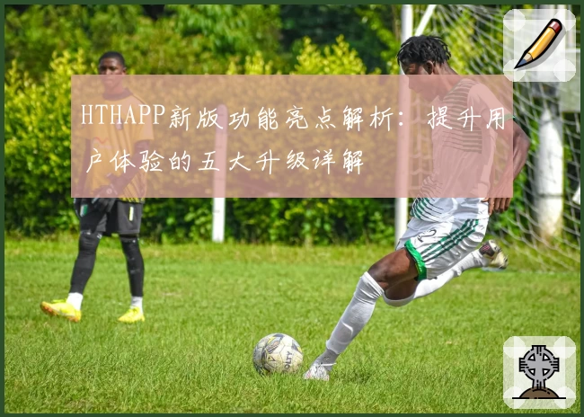 HTHAPP新版功能亮点解析：提升用户体验的五大升级详解