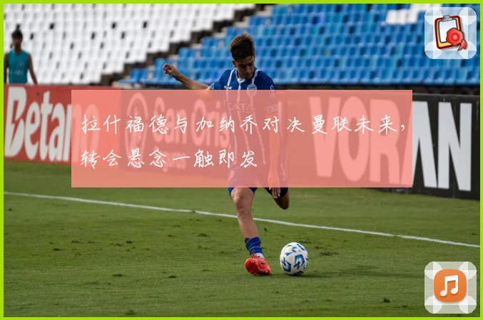 拉什福德与加纳乔对决曼联未来,转会悬念一触即发
