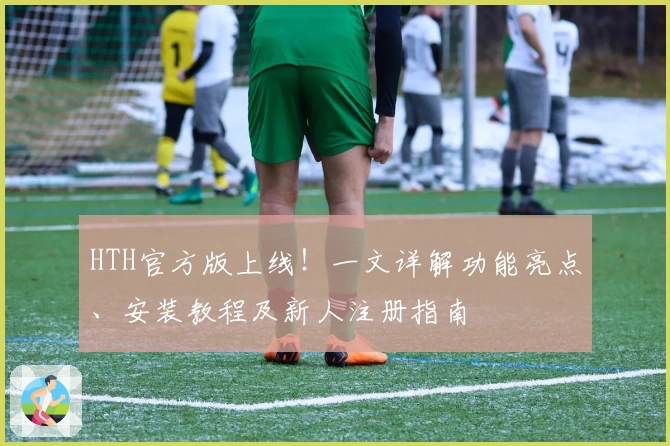 HTH官方版上线！一文详解功能亮点、安装教程及新人注册指南