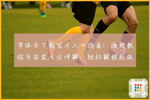 华体会下载官方入口指南：注册教程与安装方法详解，轻松解锁新版功能亮点