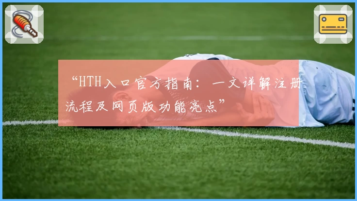 “HTH入口官方指南：一文详解注册流程及网页版功能亮点”
