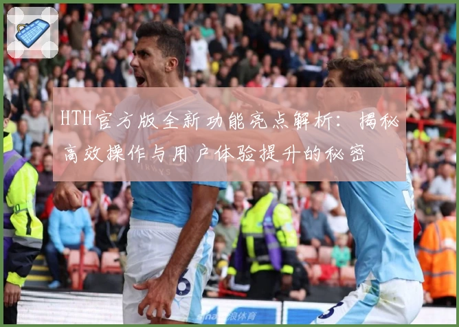 HTH官方版全新功能亮点解析：揭秘高效操作与用户体验提升的秘密