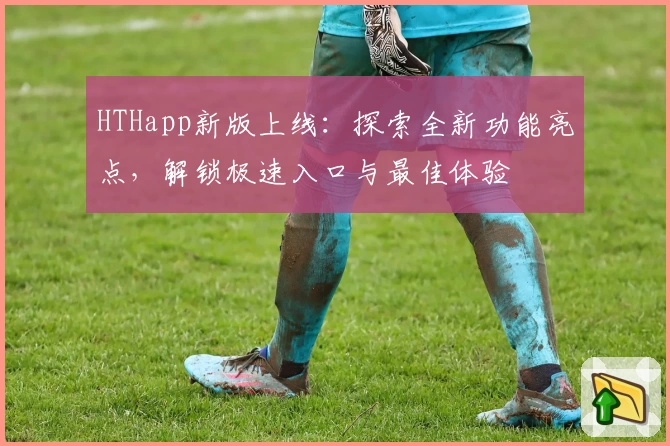 HTHapp新版上线：探索全新功能亮点，解锁极速入口与最佳体验