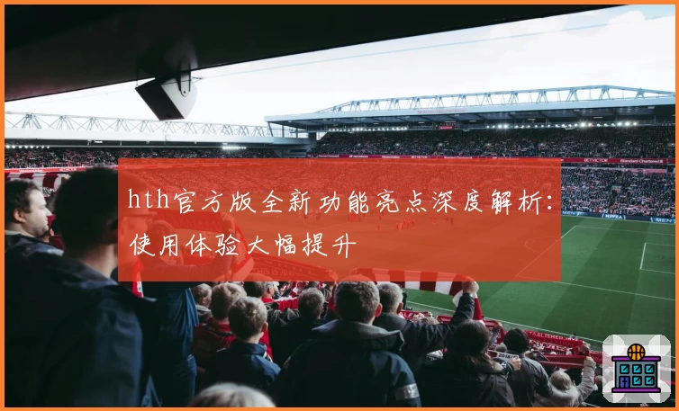 hth官方版全新功能亮点深度解析：使用体验大幅提升