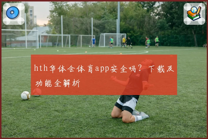 hth华体会体育app安全吗？下载及功能全解析