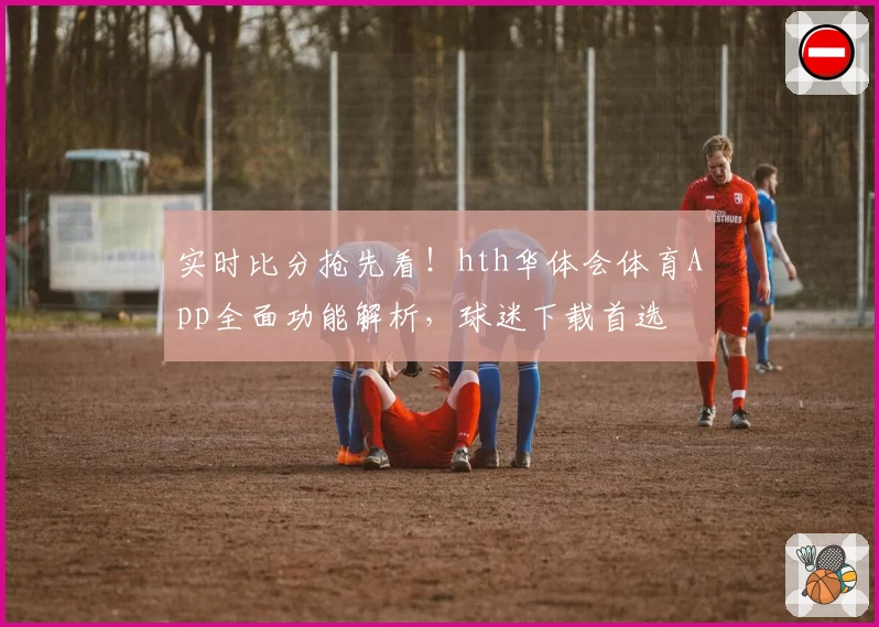 实时比分抢先看!hth华体会体育App全面功能解析,球迷下载首选