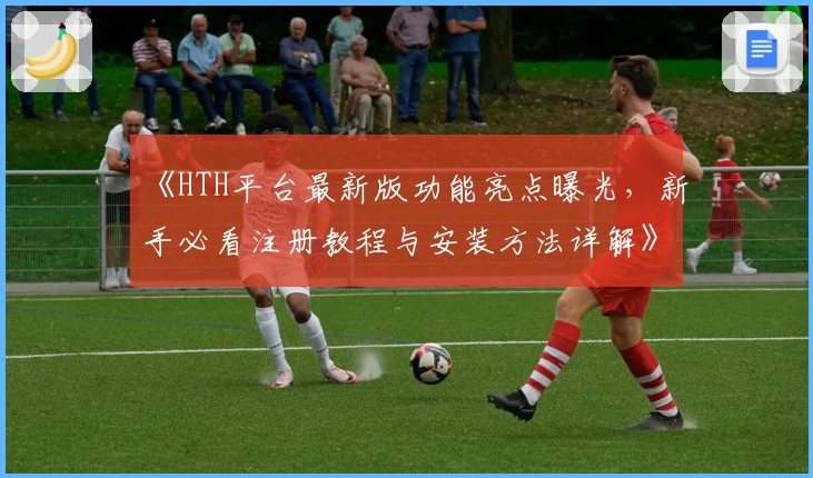 《HTH平台最新版功能亮点曝光，新手必看注册教程与安装方法详解》