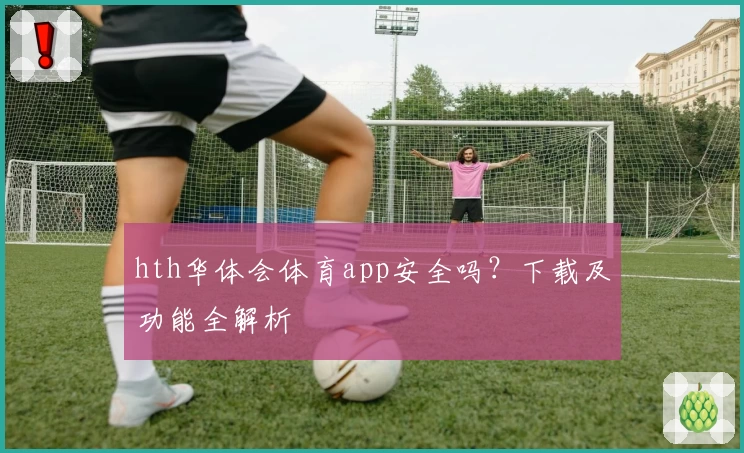 hth华体会体育app安全吗？下载及功能全解析