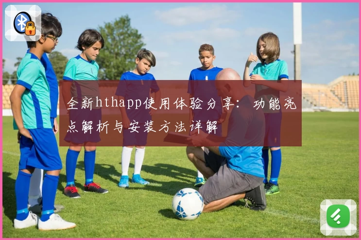 全新hthapp使用体验分享:功能亮点解析与安装方法详解
