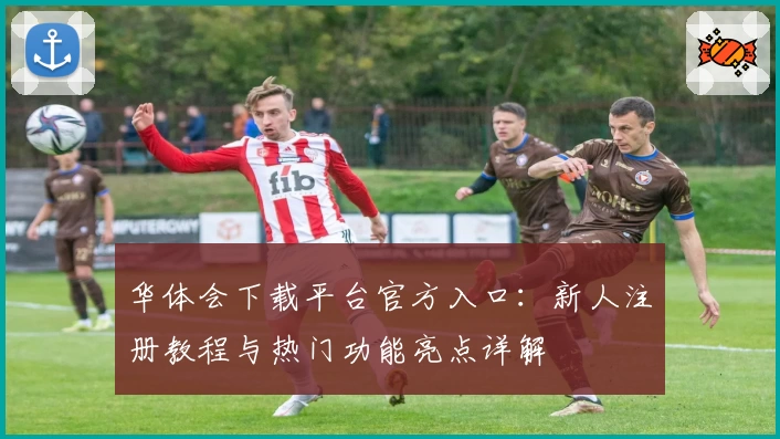 华体会下载平台官方入口：新人注册教程与热门功能亮点详解