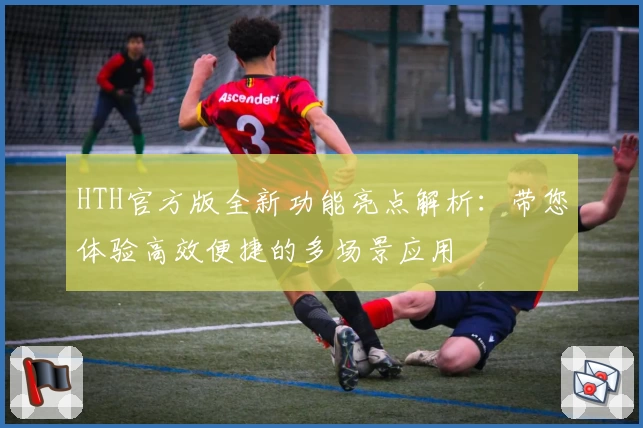 HTH官方版全新功能亮点解析：带您体验高效便捷的多场景应用