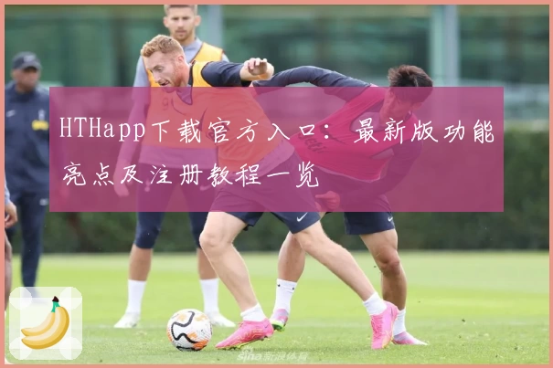 HTHapp下载官方入口：最新版功能亮点及注册教程一览