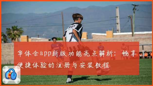 华体会app新版功能亮点解析：畅享便捷体验的注册与安装教程