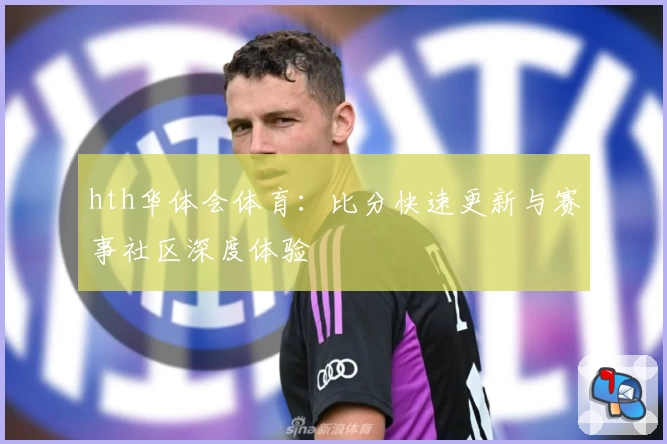 hth华体会体育:比分快速更新与赛事社区深度体验