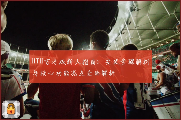HTH官方版新人指南：安装步骤解析与核心功能亮点全面解析