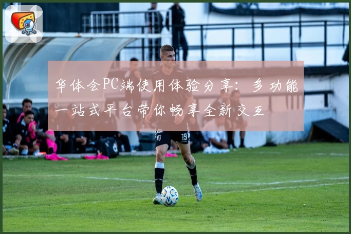 华体会PC端使用体验分享：多功能一站式平台带你畅享全新交互