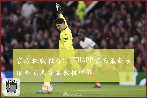 官方权威推荐：HTHAPP官网最新功能亮点及安装教程详解