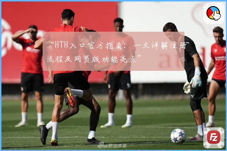 “HTH入口官方指南：一文详解注册流程及网页版功能亮点”