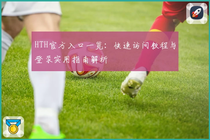 HTH官方入口一览：快速访问教程与登录实用指南解析