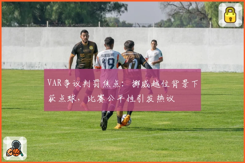 VAR争议判罚焦点：挪威越位背景下获点球，比赛公平性引发热议