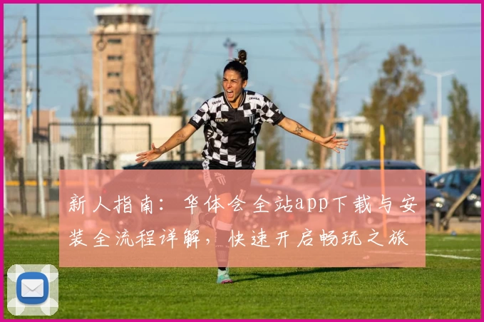 新人指南：华体会全站app下载与安装全流程详解，快速开启畅玩之旅