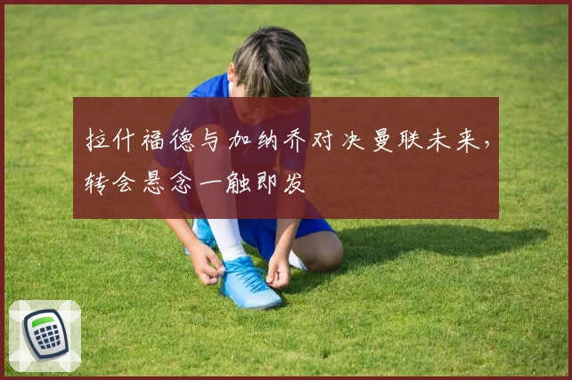拉什福德与加纳乔对决曼联未来，转会悬念一触即发