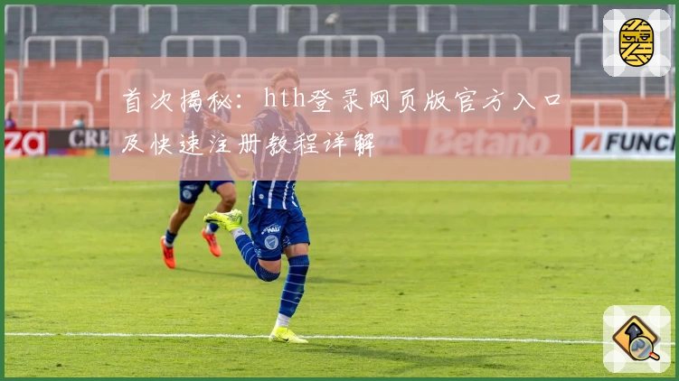 首次揭秘：hth登录网页版官方入口及快速注册教程详解