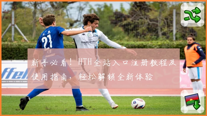 新手必看!HTH全站入口注册教程及使用指南,轻松解锁全新体验
