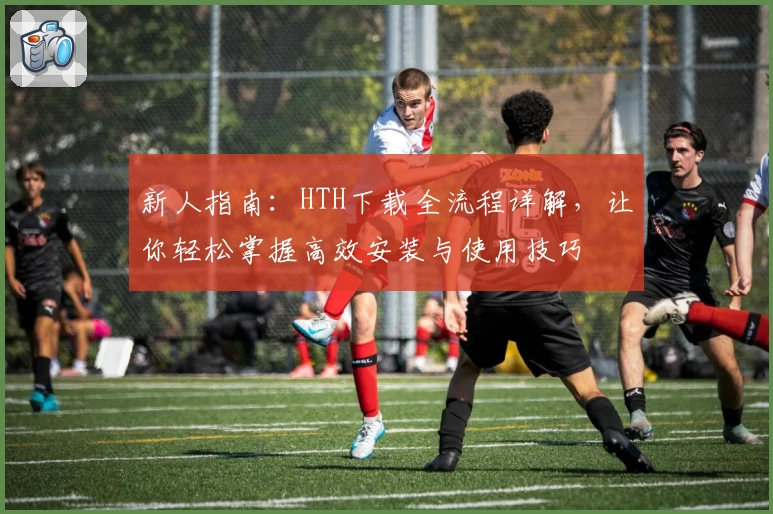 新人指南：HTH下载全流程详解，让你轻松掌握高效安装与使用技巧