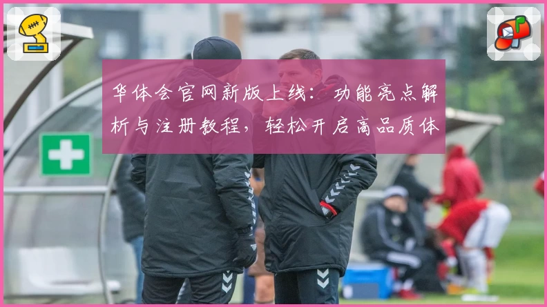 华体会官网新版上线：功能亮点解析与注册教程，轻松开启高品质体验路径