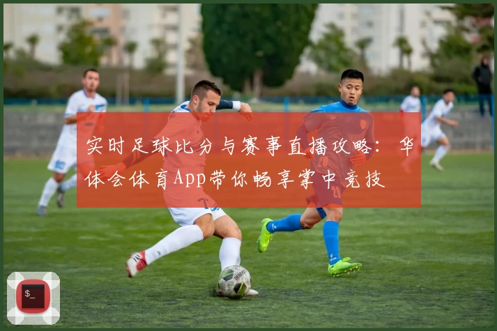 实时足球比分与赛事直播攻略：华体会体育App带你畅享掌中竞技