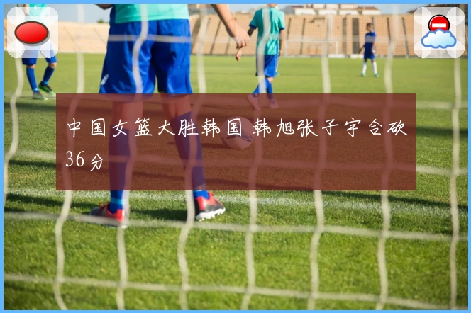 中国女篮大胜韩国 韩旭张子宇合砍36分